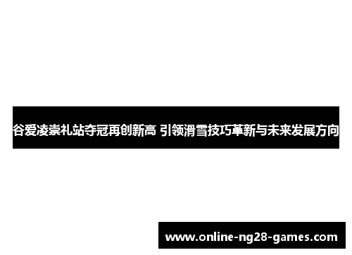 谷爱凌崇礼站夺冠再创新高 引领滑雪技巧革新与未来发展方向