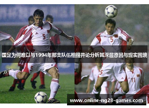 国足为何难以与1994年那支队伍相提并论分析其深层原因与现实困境