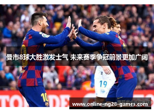 曼市8球大胜激发士气 未来赛季争冠前景更加广阔