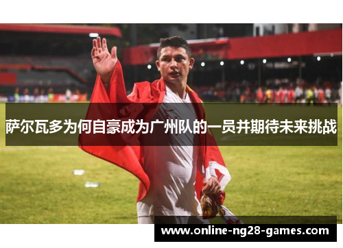 萨尔瓦多为何自豪成为广州队的一员并期待未来挑战