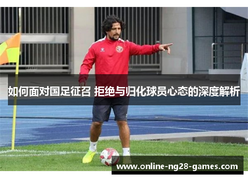 如何面对国足征召 拒绝与归化球员心态的深度解析