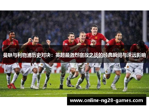 曼联与利物浦历史对决:英超最激烈宿敌之战的经典瞬间与深远影响 曼联与利物浦历史对决:英超最激烈宿敌之战的经典瞬间与深远影响