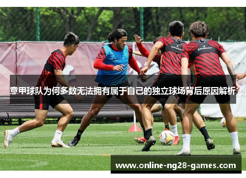 意甲球队为何多数无法拥有属于自己的独立球场背后原因解析