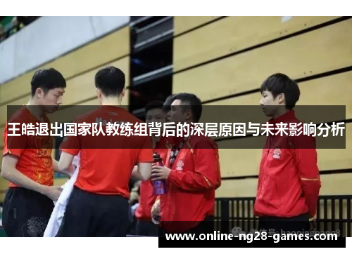 王皓退出国家队教练组背后的深层原因与未来影响分析 王皓退出国家队教练组背后的深层原因与未来影响分析