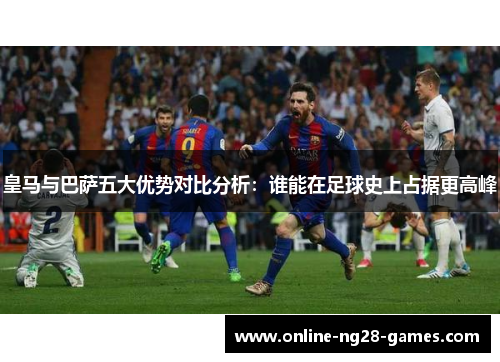 皇马与巴萨五大优势对比分析：谁能在足球史上占据更高峰