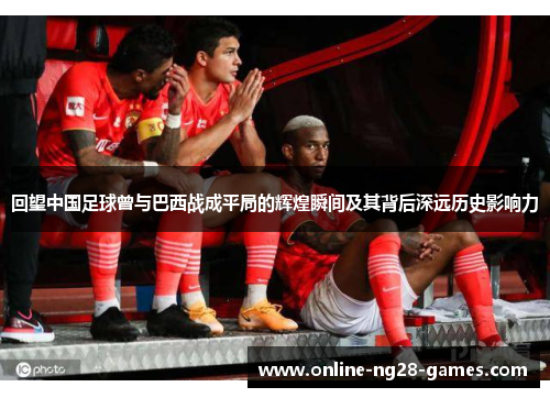 回望中国足球曾与巴西战成平局的辉煌瞬间及其背后深远历史影响力 回望中国足球曾与巴西战成平局的辉煌瞬间及其背后深远历史影响力